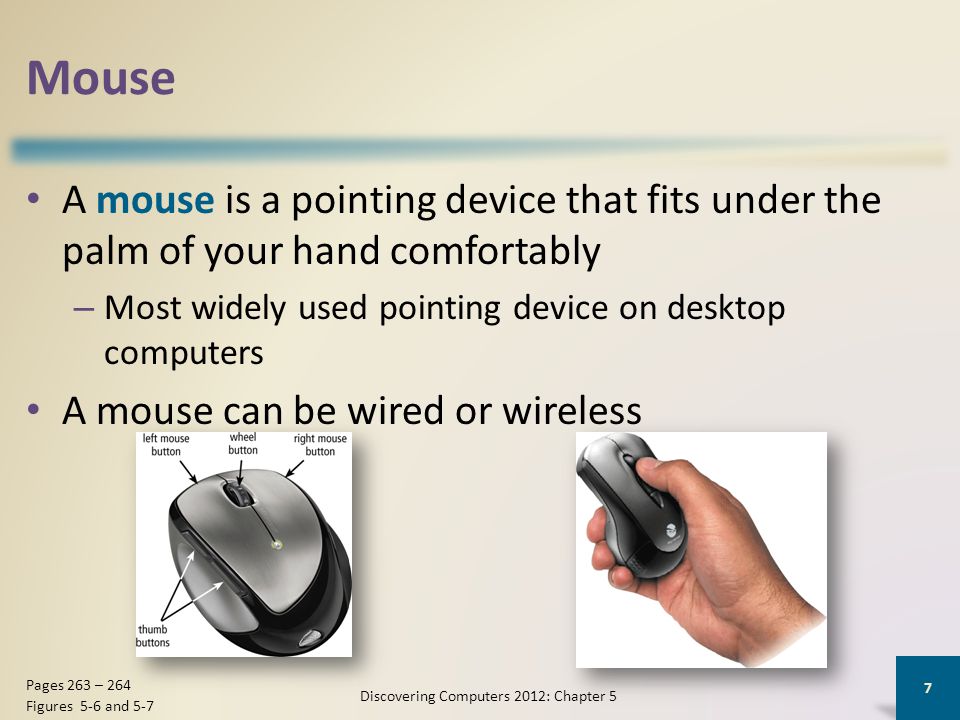 Mouse A mouse is a pointing device that fits under the palm of your hand comfortably – Most widely used pointing device on desktop computers A mouse can be wired or wireless Discovering Computers 2012: Chapter 5 7 Pages 263 – 264 Figures 5-6 and 5-7