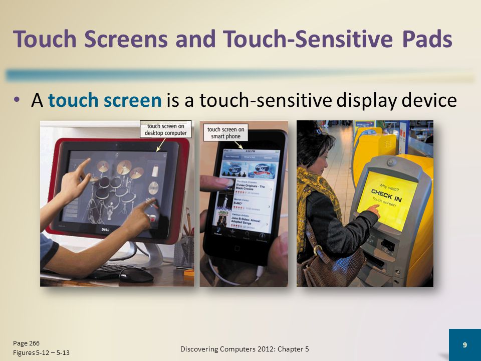 Touch Screens and Touch-Sensitive Pads A touch screen is a touch-sensitive display device Discovering Computers 2012: Chapter 5 9 Page 266 Figures 5-12 – 5-13