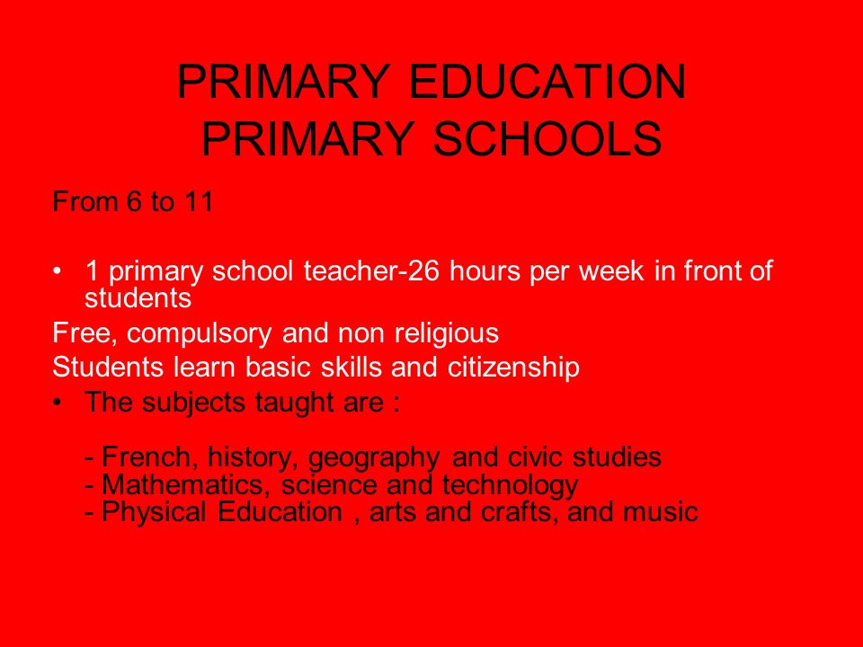 PRIMARY EDUCATION PRIMARY SCHOOLS From 6 to 11 1 primary school teacher-26 hours per week in front of students Free, compulsory and non religious Students learn basic skills and citizenship The subjects taught are : - French, history, geography and civic studies - Mathematics, science and technology - Physical Education, arts and crafts, and music