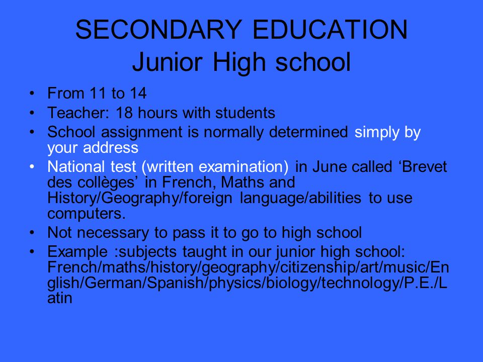 SECONDARY EDUCATION Junior High school From 11 to 14 Teacher: 18 hours with students School assignment is normally determined simply by your address National test (written examination) in June called ‘Brevet des collèges’ in French, Maths and History/Geography/foreign language/abilities to use computers.