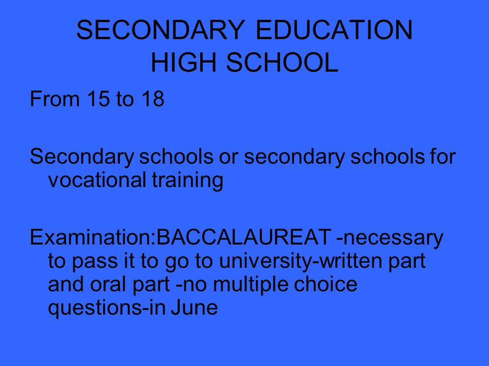 SECONDARY EDUCATION HIGH SCHOOL From 15 to 18 Secondary schools or secondary schools for vocational training Examination:BACCALAUREAT -necessary to pass it to go to university-written part and oral part -no multiple choice questions-in June
