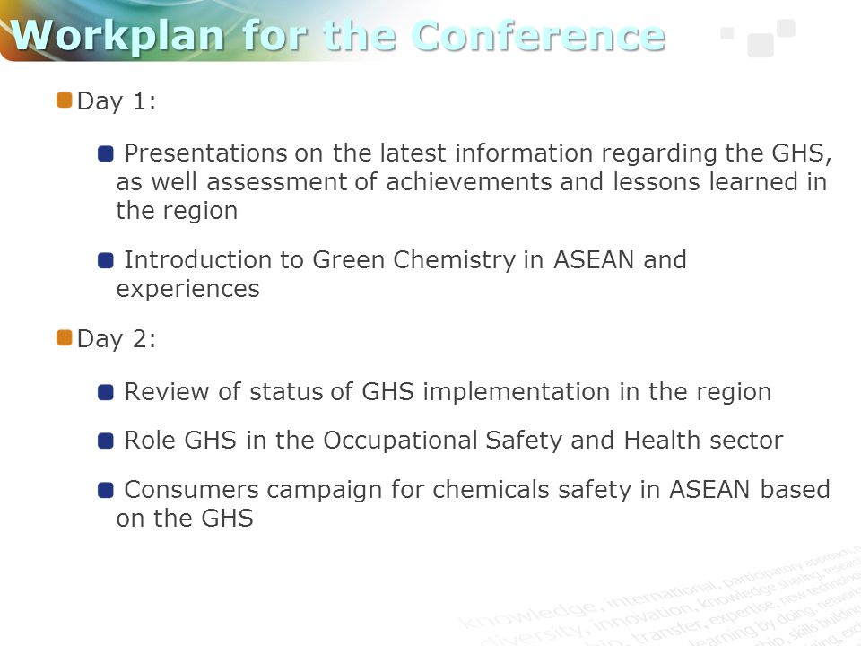Day 1: Presentations on the latest information regarding the GHS, as well assessment of achievements and lessons learned in the region Introduction to Green Chemistry in ASEAN and experiences Day 2: Review of status of GHS implementation in the region Role GHS in the Occupational Safety and Health sector Consumers campaign for chemicals safety in ASEAN based on the GHS Workplan for the Conference