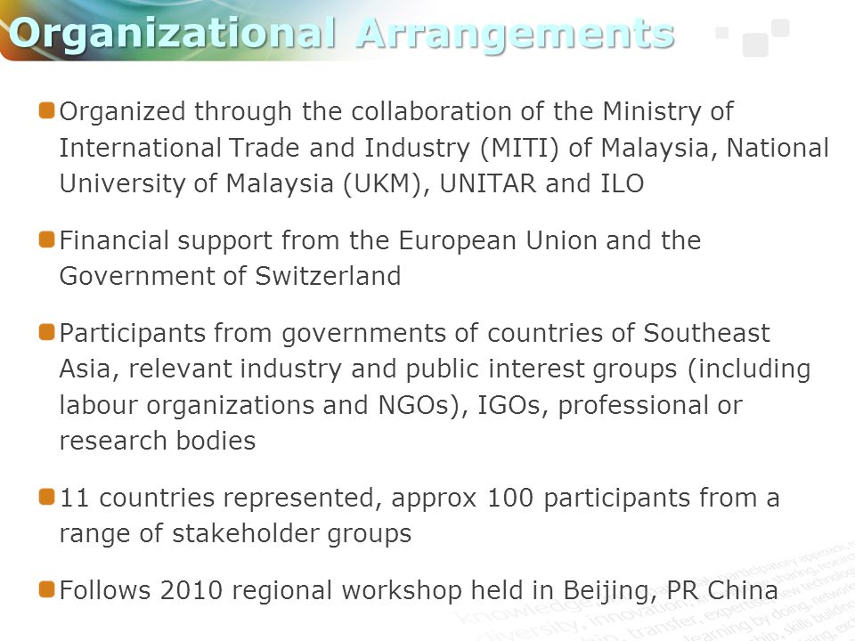 Organized through the collaboration of the Ministry of International Trade and Industry (MITI) of Malaysia, National University of Malaysia (UKM), UNITAR and ILO Financial support from the European Union and the Government of Switzerland Participants from governments of countries of Southeast Asia, relevant industry and public interest groups (including labour organizations and NGOs), IGOs, professional or research bodies 11 countries represented, approx 100 participants from a range of stakeholder groups Follows 2010 regional workshop held in Beijing, PR China Organizational Arrangements