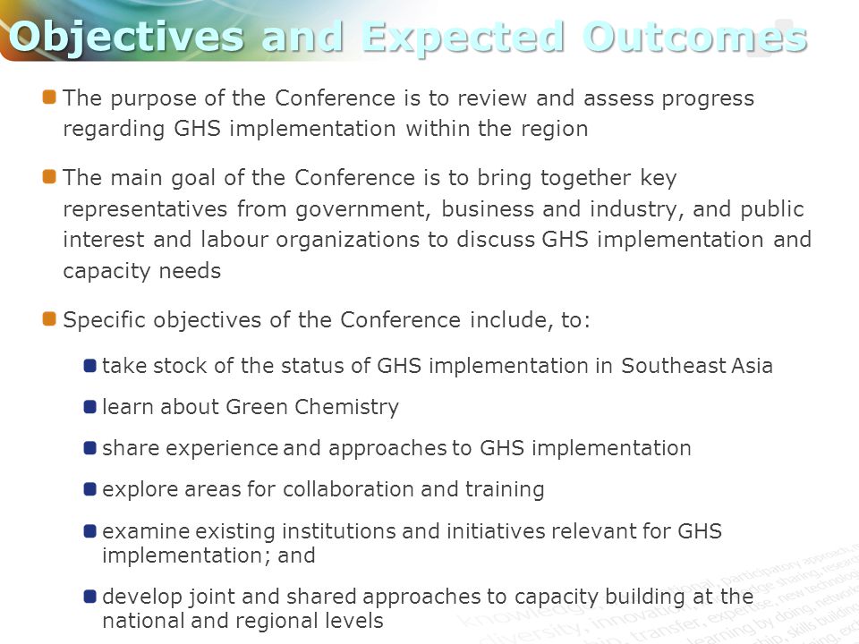 The purpose of the Conference is to review and assess progress regarding GHS implementation within the region The main goal of the Conference is to bring together key representatives from government, business and industry, and public interest and labour organizations to discuss GHS implementation and capacity needs Specific objectives of the Conference include, to: take stock of the status of GHS implementation in Southeast Asia learn about Green Chemistry share experience and approaches to GHS implementation explore areas for collaboration and training examine existing institutions and initiatives relevant for GHS implementation; and develop joint and shared approaches to capacity building at the national and regional levels Objectives and Expected Outcomes