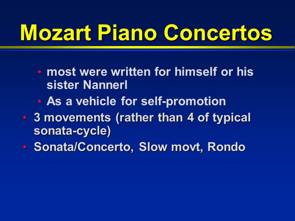 Mozart Piano Concertos most were written for himself or his sister Nannerl As a vehicle for self-promotion 3 movements (rather than 4 of typical sonata-cycle) 3 movements (rather than 4 of typical sonata-cycle) Sonata/Concerto, Slow movt, Rondo Sonata/Concerto, Slow movt, Rondo