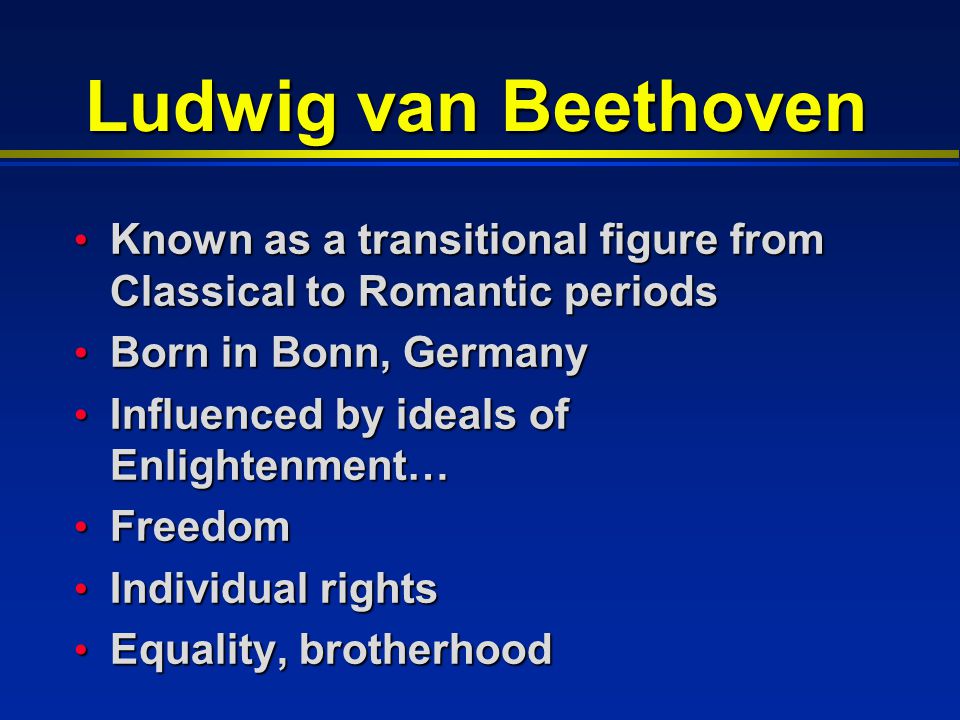 Ludwig van Beethoven Known as a transitional figure from Classical to Romantic periods Known as a transitional figure from Classical to Romantic periods Born in Bonn, Germany Born in Bonn, Germany Influenced by ideals of Enlightenment… Influenced by ideals of Enlightenment… Freedom Freedom Individual rights Individual rights Equality, brotherhood Equality, brotherhood