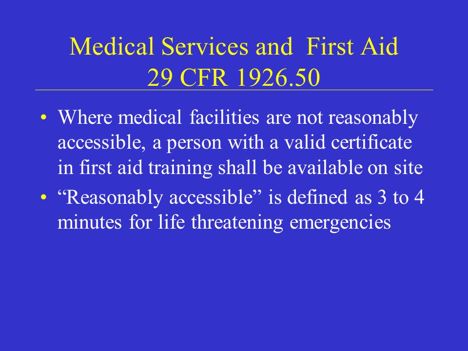 Medical Services and First Aid 29 CFR Where medical facilities are not reasonably accessible, a person with a valid certificate in first aid training shall be available on site Reasonably accessible is defined as 3 to 4 minutes for life threatening emergencies