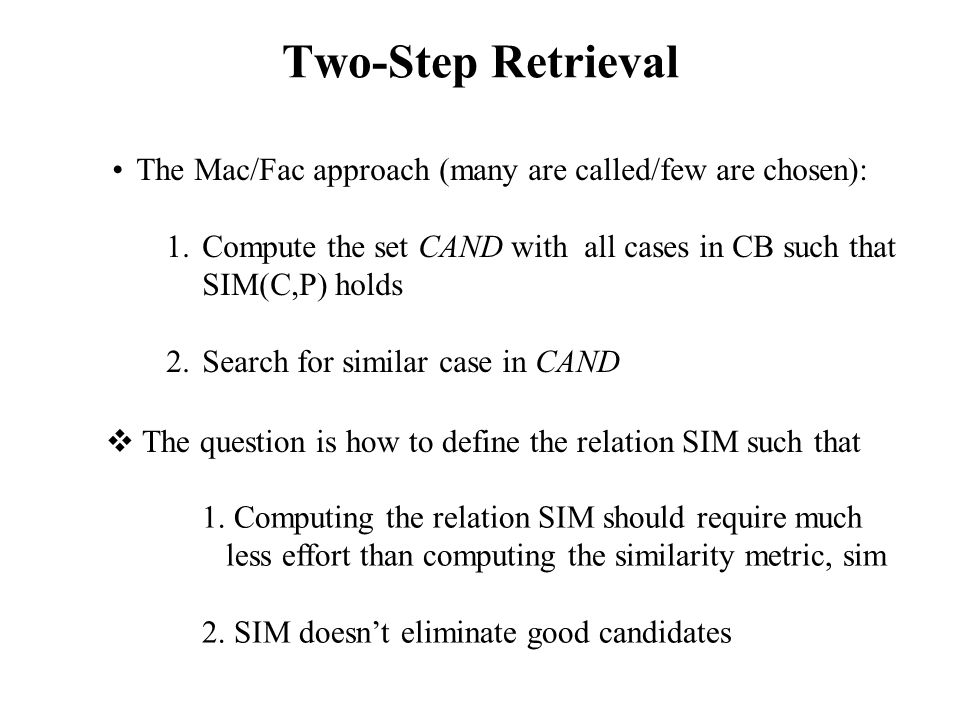 Two-Step Retrieval The Mac/Fac approach (many are called/few are chosen): 1.Compute the set CAND with all cases in CB such that SIM(C,P) holds 2.Search for similar case in CAND  The question is how to define the relation SIM such that 1.