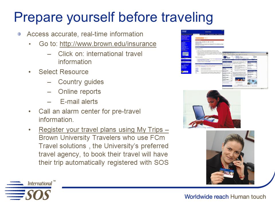 Prepare yourself before traveling Access accurate, real-time information Go to:   –Click on: international travel information Select Resource –Country guides –Online reports –  alerts Call an alarm center for pre-travel information.