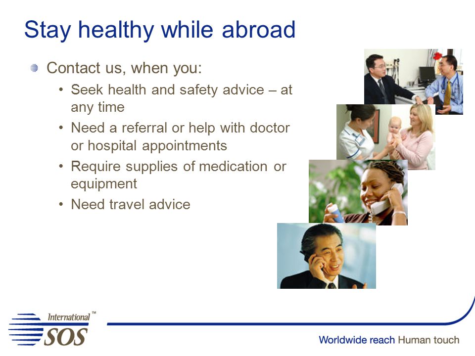 Stay healthy while abroad Contact us, when you: Seek health and safety advice – at any time Need a referral or help with doctor or hospital appointments Require supplies of medication or equipment Need travel advice