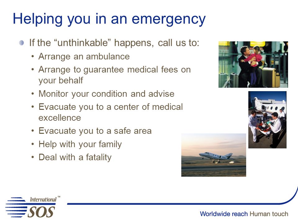 Helping you in an emergency If the unthinkable happens, call us to: Arrange an ambulance Arrange to guarantee medical fees on your behalf Monitor your condition and advise Evacuate you to a center of medical excellence Evacuate you to a safe area Help with your family Deal with a fatality