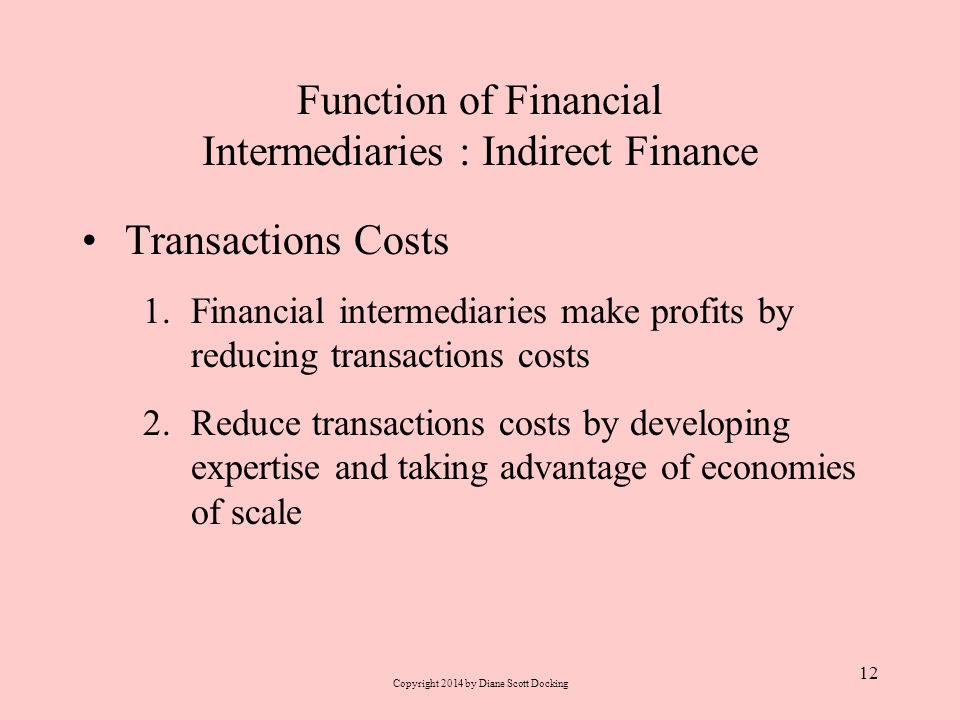 Function of Financial Intermediaries : Indirect Finance Transactions Costs 1.Financial intermediaries make profits by reducing transactions costs 2.Reduce transactions costs by developing expertise and taking advantage of economies of scale 12 Copyright 2014 by Diane Scott Docking