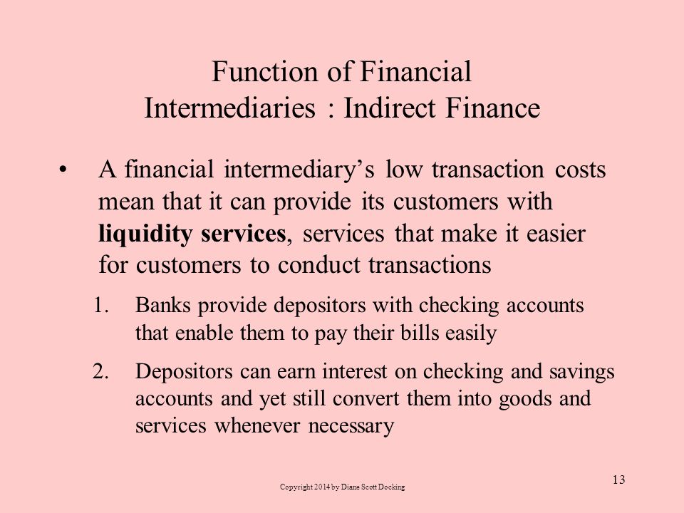 Function of Financial Intermediaries : Indirect Finance A financial intermediary’s low transaction costs mean that it can provide its customers with liquidity services, services that make it easier for customers to conduct transactions 1.Banks provide depositors with checking accounts that enable them to pay their bills easily 2.Depositors can earn interest on checking and savings accounts and yet still convert them into goods and services whenever necessary 13 Copyright 2014 by Diane Scott Docking