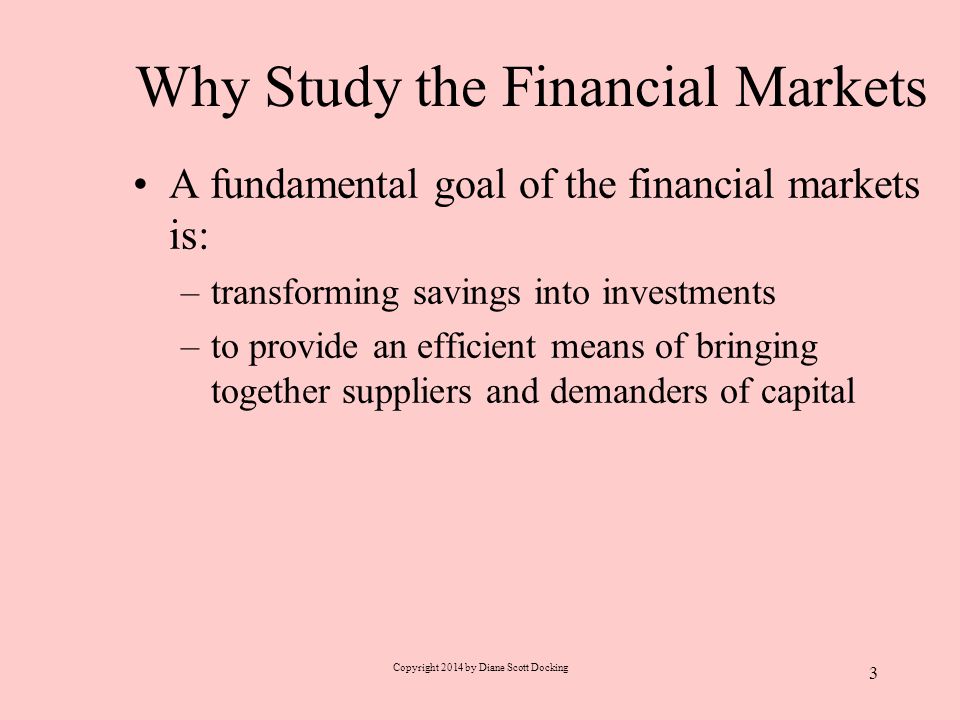 Why Study the Financial Markets A fundamental goal of the financial markets is: –transforming savings into investments –to provide an efficient means of bringing together suppliers and demanders of capital Copyright 2014 by Diane Scott Docking 3