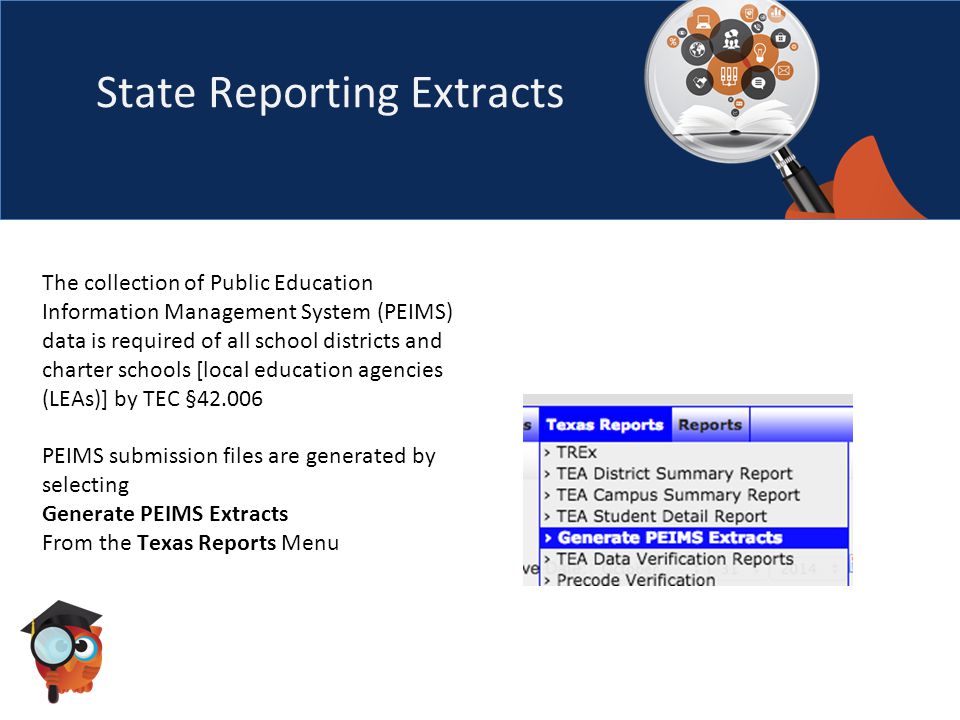 State Reporting Extracts The collection of Public Education Information Management System (PEIMS) data is required of all school districts and charter schools [local education agencies (LEAs)] by TEC § PEIMS submission files are generated by selecting Generate PEIMS Extracts From the Texas Reports Menu