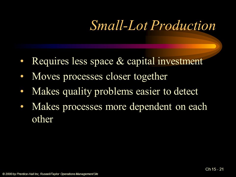 Ch Small-Lot Production Requires less space & capital investment Moves processes closer together Makes quality problems easier to detect Makes processes more dependent on each other © 2000 by Prentice-Hall Inc, Russell/Taylor Operations Management 3/e