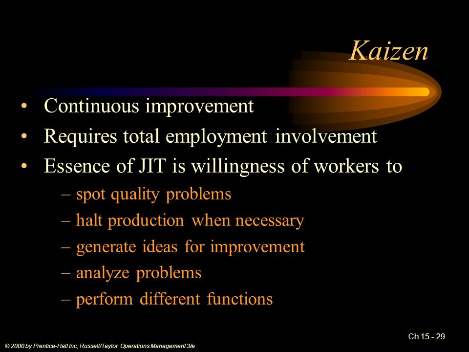Ch Kaizen Continuous improvement Requires total employment involvement Essence of JIT is willingness of workers to –spot quality problems –halt production when necessary –generate ideas for improvement –analyze problems –perform different functions © 2000 by Prentice-Hall Inc, Russell/Taylor Operations Management 3/e