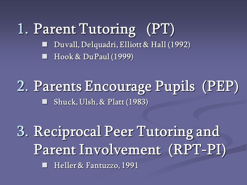 1.Parent Tutoring (PT) Duvall, Delquadri, Elliott & Hall (1992) Duvall, Delquadri, Elliott & Hall (1992) Hook & DuPaul (1999) Hook & DuPaul (1999) 2.Parents Encourage Pupils (PEP) Shuck, Ulsh, & Platt (1983) Shuck, Ulsh, & Platt (1983) 3.Reciprocal Peer Tutoring and Parent Involvement (RPT-PI) Heller & Fantuzzo, 1991 Heller & Fantuzzo, 1991