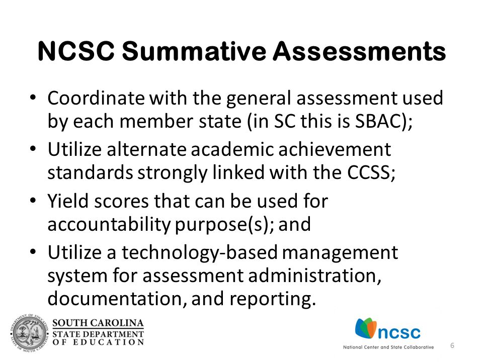 NCSC Summative Assessments Coordinate with the general assessment used by each member state (in SC this is SBAC); Utilize alternate academic achievement standards strongly linked with the CCSS; Yield scores that can be used for accountability purpose(s); and Utilize a technology-based management system for assessment administration, documentation, and reporting.