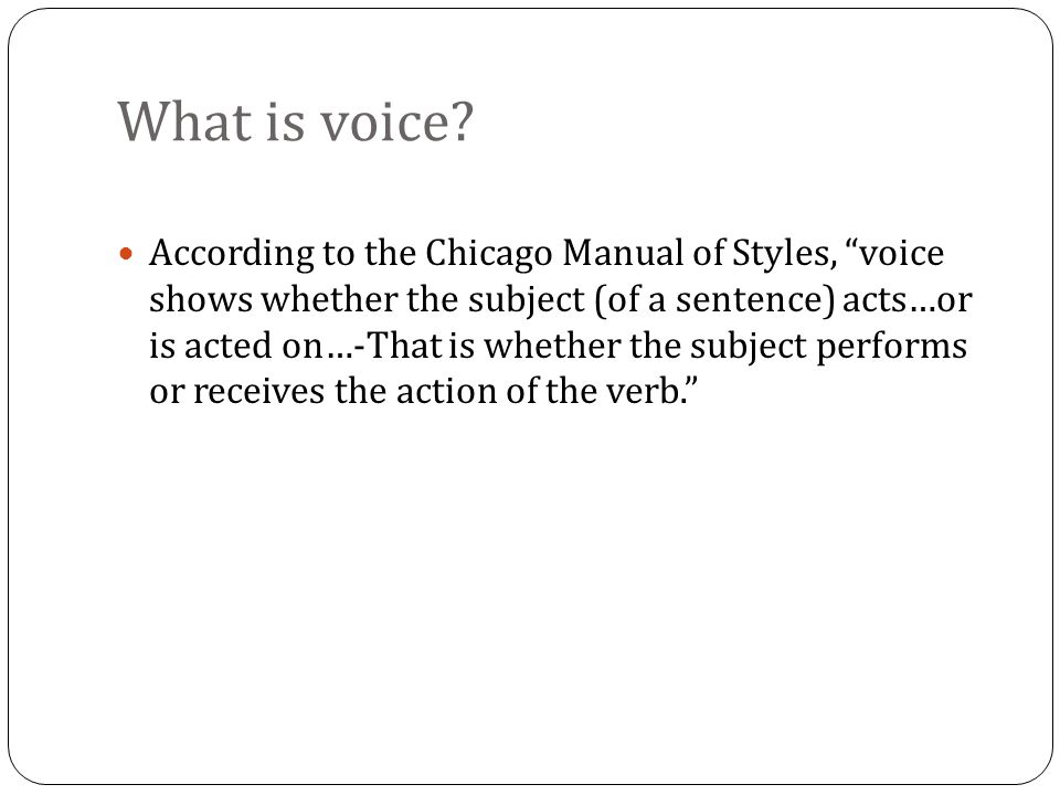 According to the Chicago Manual of Styles, voice shows whether the subject (of a sentence) acts…or is acted on…-That is whether the subject performs or receives the action of the verb.