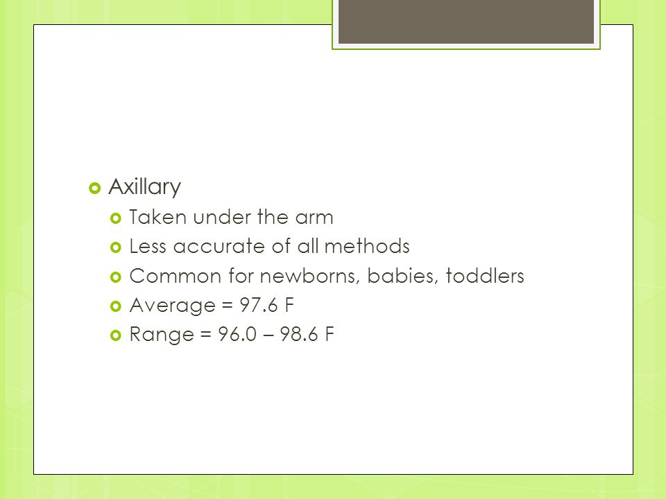  Axillary  Taken under the arm  Less accurate of all methods  Common for newborns, babies, toddlers  Average = 97.6 F  Range = 96.0 – 98.6 F