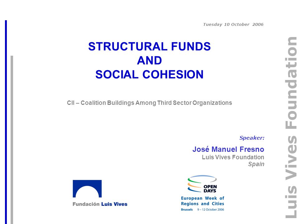 Luis Vives Foundation STRUCTURAL FUNDS AND SOCIAL COHESION CII – Coalition Buildings Among Third Sector Organizations Speaker: José Manuel Fresno Luis Vives Foundation Spain Tuesday 10 October 2006