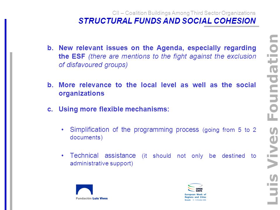 Luis Vives Foundation b.New relevant issues on the Agenda, especially regarding the ESF (there are mentions to the fight against the exclusion of disfavoured groups) b.More relevance to the local level as well as the social organizations c.Using more flexible mechanisms: Simplification of the programming process (going from 5 to 2 documents) Technical assistance (it should not only be destined to administrative support) CII – Coalition Buildings Among Third Sector Organizations STRUCTURAL FUNDS AND SOCIAL COHESION