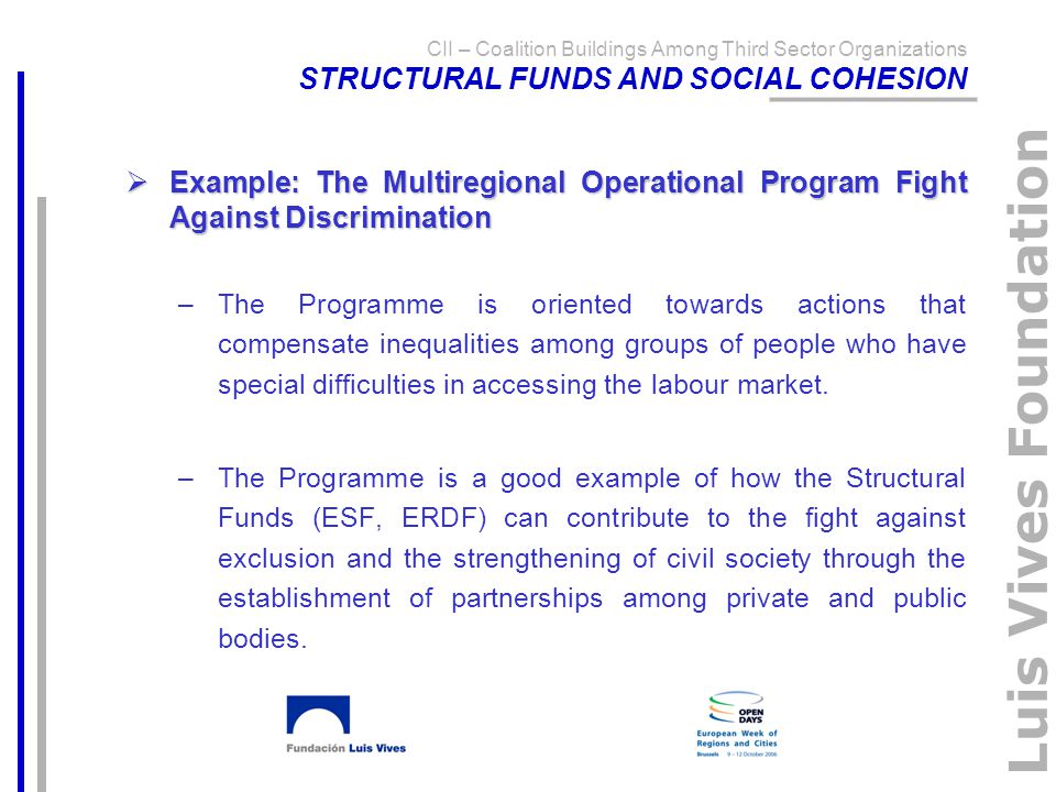 Luis Vives Foundation CII – Coalition Buildings Among Third Sector Organizations STRUCTURAL FUNDS AND SOCIAL COHESION  Example: The Multiregional Operational Program Fight Against Discrimination –The Programme is oriented towards actions that compensate inequalities among groups of people who have special difficulties in accessing the labour market.
