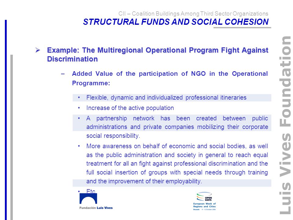Luis Vives Foundation CII – Coalition Buildings Among Third Sector Organizations STRUCTURAL FUNDS AND SOCIAL COHESION  Example: The Multiregional Operational Program Fight Against Discrimination –Added Value of the participation of NGO in the Operational Programme: Flexible, dynamic and individualized professional itineraries Increase of the active population A partnership network has been created between public administrations and private companies mobilizing their corporate social responsibility.