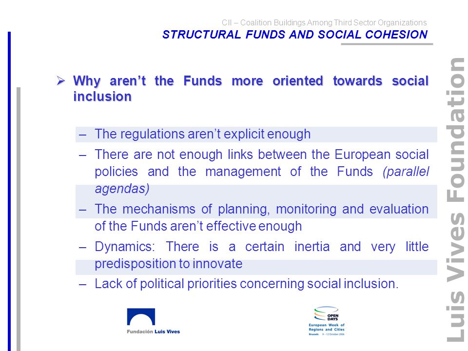 Luis Vives Foundation CII – Coalition Buildings Among Third Sector Organizations STRUCTURAL FUNDS AND SOCIAL COHESION  Why aren’t the Funds more oriented towards social inclusion –The regulations aren’t explicit enough –There are not enough links between the European social policies and the management of the Funds (parallel agendas) –The mechanisms of planning, monitoring and evaluation of the Funds aren’t effective enough –Dynamics: There is a certain inertia and very little predisposition to innovate –Lack of political priorities concerning social inclusion.