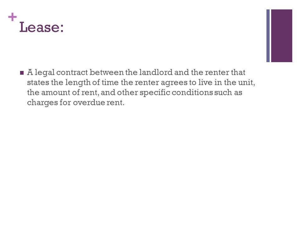+ Lease: A legal contract between the landlord and the renter that states the length of time the renter agrees to live in the unit, the amount of rent, and other specific conditions such as charges for overdue rent.