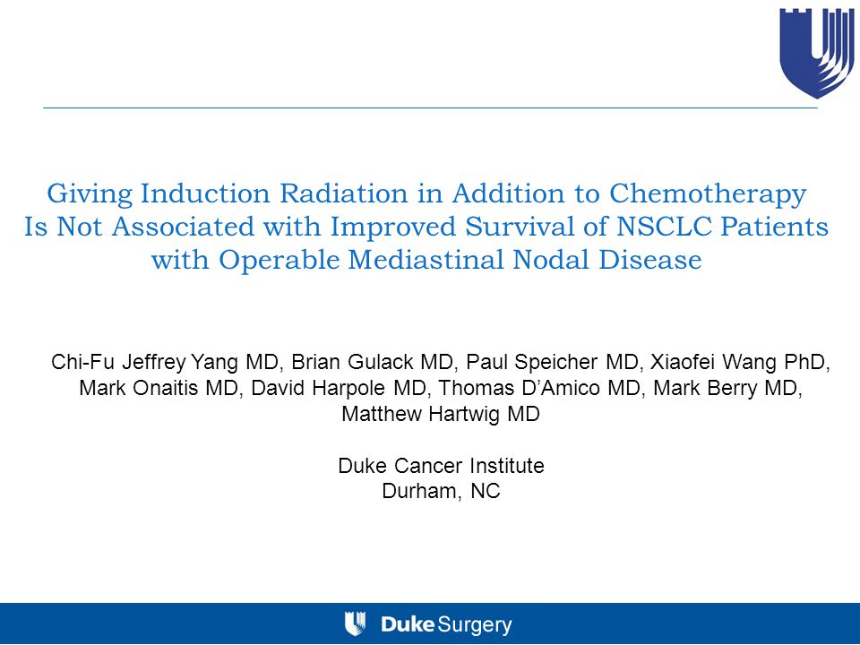 Giving Induction Radiation in Addition to Chemotherapy Is Not Associated with Improved Survival of NSCLC Patients with Operable Mediastinal Nodal Disease Chi-Fu Jeffrey Yang MD, Brian Gulack MD, Paul Speicher MD, Xiaofei Wang PhD, Mark Onaitis MD, David Harpole MD, Thomas D’Amico MD, Mark Berry MD, Matthew Hartwig MD Duke Cancer Institute Durham, NC