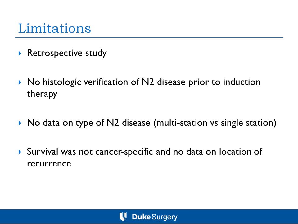Limitations  Retrospective study  No histologic verification of N2 disease prior to induction therapy  No data on type of N2 disease (multi-station vs single station)  Survival was not cancer-specific and no data on location of recurrence