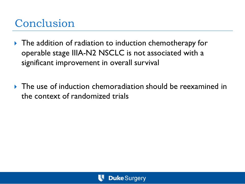 Conclusion  The addition of radiation to induction chemotherapy for operable stage IIIA-N2 NSCLC is not associated with a significant improvement in overall survival  The use of induction chemoradiation should be reexamined in the context of randomized trials