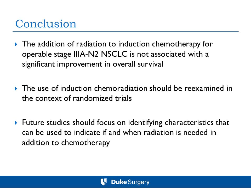 Conclusion  The addition of radiation to induction chemotherapy for operable stage IIIA-N2 NSCLC is not associated with a significant improvement in overall survival  The use of induction chemoradiation should be reexamined in the context of randomized trials  Future studies should focus on identifying characteristics that can be used to indicate if and when radiation is needed in addition to chemotherapy