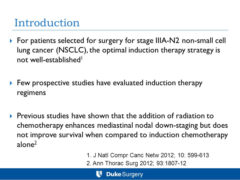 Introduction  For patients selected for surgery for stage IIIA-N2 non-small cell lung cancer (NSCLC), the optimal induction therapy strategy is not well-established 1  Few prospective studies have evaluated induction therapy regimens  Previous studies have shown that the addition of radiation to chemotherapy enhances mediastinal nodal down-staging but does not improve survival when compared to induction chemotherapy alone 2 2.