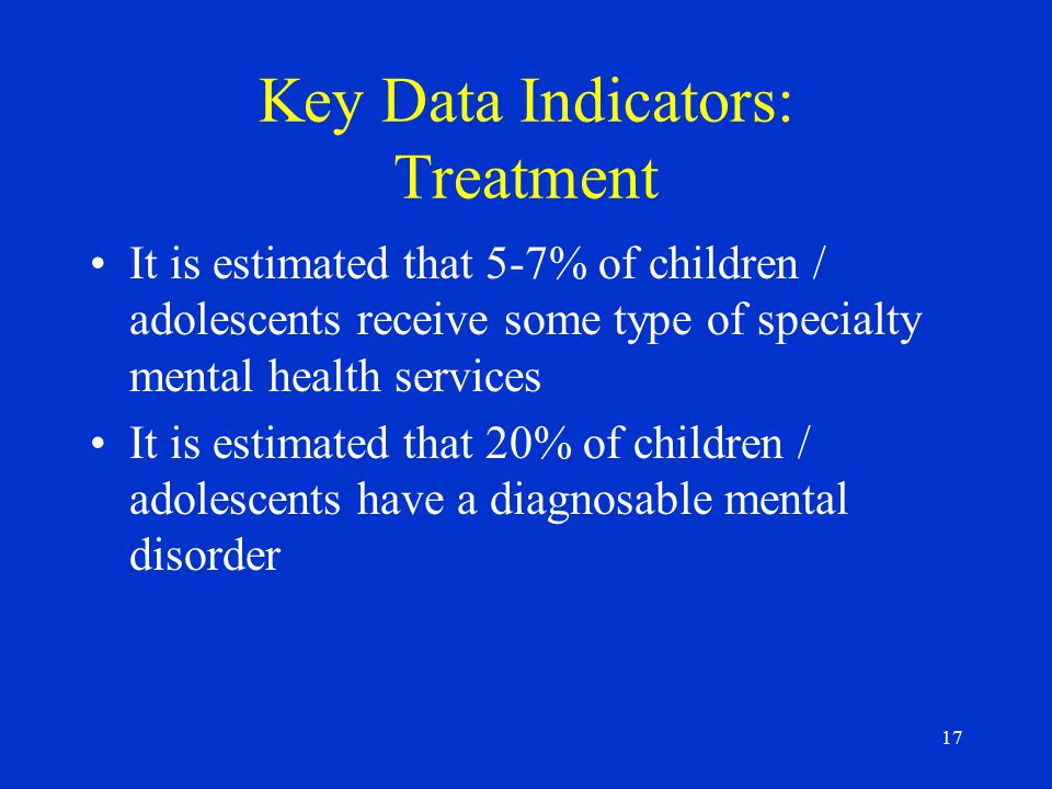 17 Key Data Indicators: Treatment It is estimated that 5-7% of children / adolescents receive some type of specialty mental health services It is estimated that 20% of children / adolescents have a diagnosable mental disorder