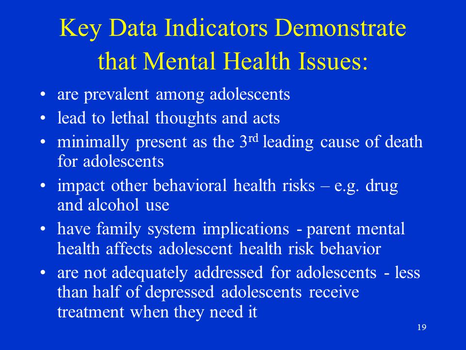 19 Key Data Indicators Demonstrate that Mental Health Issues: are prevalent among adolescents lead to lethal thoughts and acts minimally present as the 3 rd leading cause of death for adolescents impact other behavioral health risks – e.g.