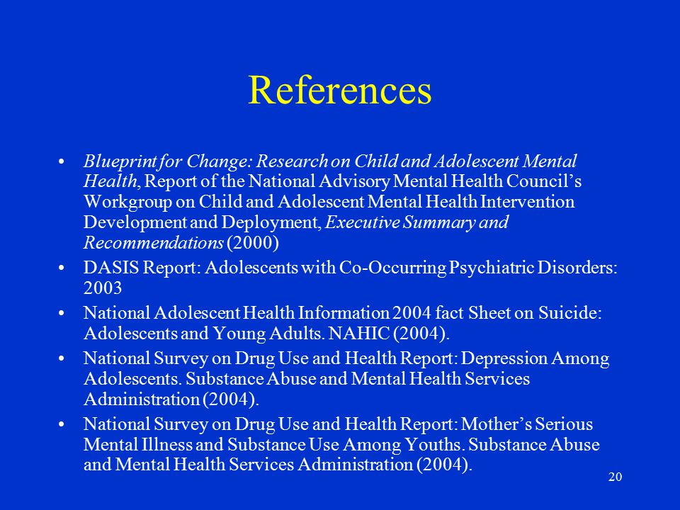 20 References Blueprint for Change: Research on Child and Adolescent Mental Health, Report of the National Advisory Mental Health Council’s Workgroup on Child and Adolescent Mental Health Intervention Development and Deployment, Executive Summary and Recommendations (2000) DASIS Report: Adolescents with Co-Occurring Psychiatric Disorders: 2003 National Adolescent Health Information 2004 fact Sheet on Suicide: Adolescents and Young Adults.