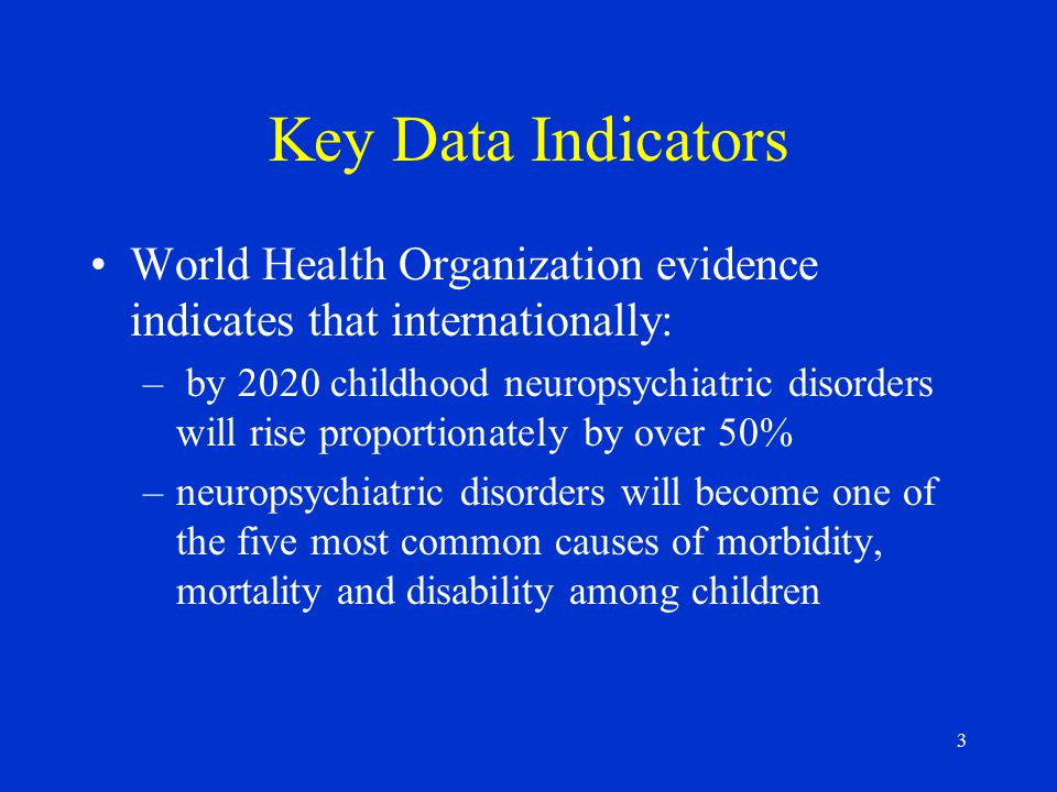 3 Key Data Indicators World Health Organization evidence indicates that internationally: – by 2020 childhood neuropsychiatric disorders will rise proportionately by over 50% –neuropsychiatric disorders will become one of the five most common causes of morbidity, mortality and disability among children