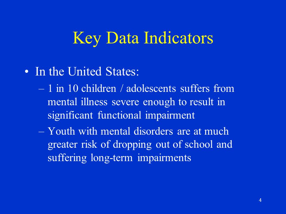 4 Key Data Indicators In the United States: –1 in 10 children / adolescents suffers from mental illness severe enough to result in significant functional impairment –Youth with mental disorders are at much greater risk of dropping out of school and suffering long-term impairments