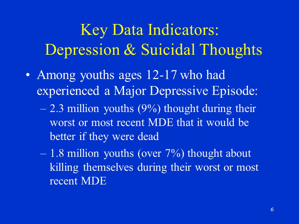 6 Key Data Indicators: Depression & Suicidal Thoughts Among youths ages who had experienced a Major Depressive Episode: –2.3 million youths (9%) thought during their worst or most recent MDE that it would be better if they were dead –1.8 million youths (over 7%) thought about killing themselves during their worst or most recent MDE