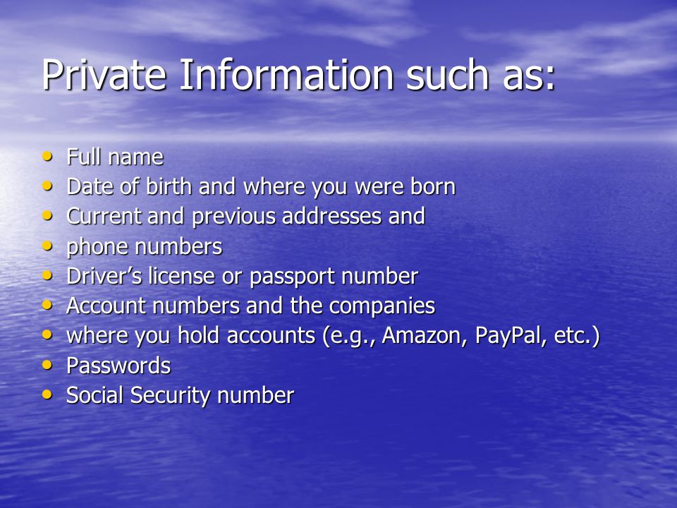 Private Information such as: Full name Full name Date of birth and where you were born Date of birth and where you were born Current and previous addresses and Current and previous addresses and phone numbers phone numbers Driver’s license or passport number Driver’s license or passport number Account numbers and the companies Account numbers and the companies where you hold accounts (e.g., Amazon, PayPal, etc.) where you hold accounts (e.g., Amazon, PayPal, etc.) Passwords Passwords Social Security number Social Security number