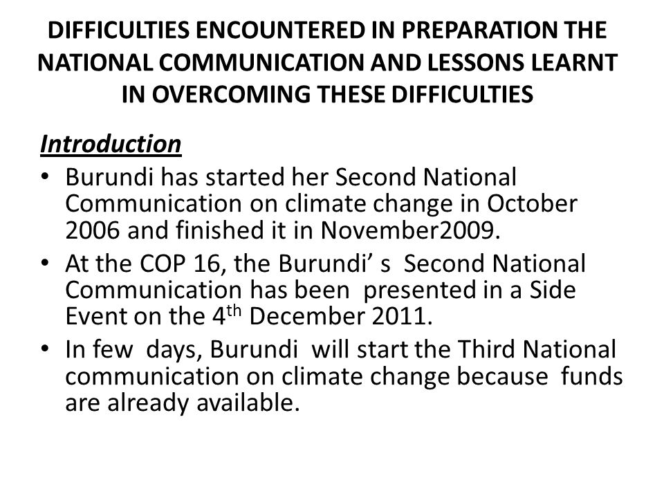 DIFFICULTIES ENCOUNTERED IN PREPARATION THE NATIONAL COMMUNICATION AND LESSONS LEARNT IN OVERCOMING THESE DIFFICULTIES Introduction Burundi has started her Second National Communication on climate change in October 2006 and finished it in November2009.