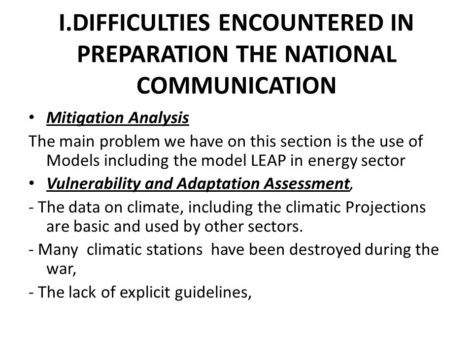 I.DIFFICULTIES ENCOUNTERED IN PREPARATION THE NATIONAL COMMUNICATION Mitigation Analysis The main problem we have on this section is the use of Models including the model LEAP in energy sector Vulnerability and Adaptation Assessment, - The data on climate, including the climatic Projections are basic and used by other sectors.