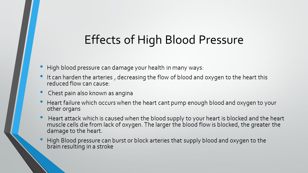 Effects of High Blood Pressure High blood pressure can damage your health in many ways: It can harden the arteries, decreasing the flow of blood and oxygen to the heart this reduced flow can cause: Chest pain also known as angina Heart failure which occurs when the heart cant pump enough blood and oxygen to your other organs Heart attack which is caused when the blood supply to your heart is blocked and the heart muscle cells die from lack of oxygen.