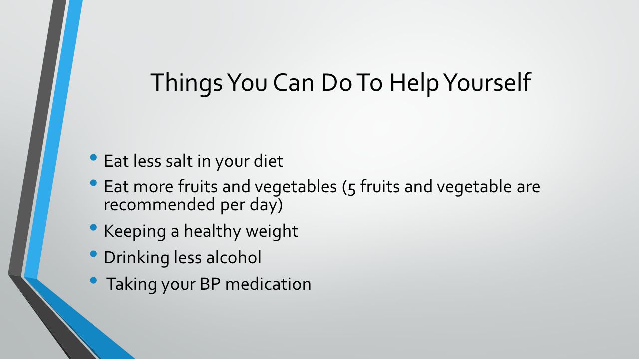 Things You Can Do To Help Yourself Eat less salt in your diet Eat more fruits and vegetables (5 fruits and vegetable are recommended per day) Keeping a healthy weight Drinking less alcohol Taking your BP medication