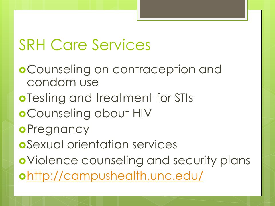 SRH Care Services  Counseling on contraception and condom use  Testing and treatment for STIs  Counseling about HIV  Pregnancy  Sexual orientation services  Violence counseling and security plans 
