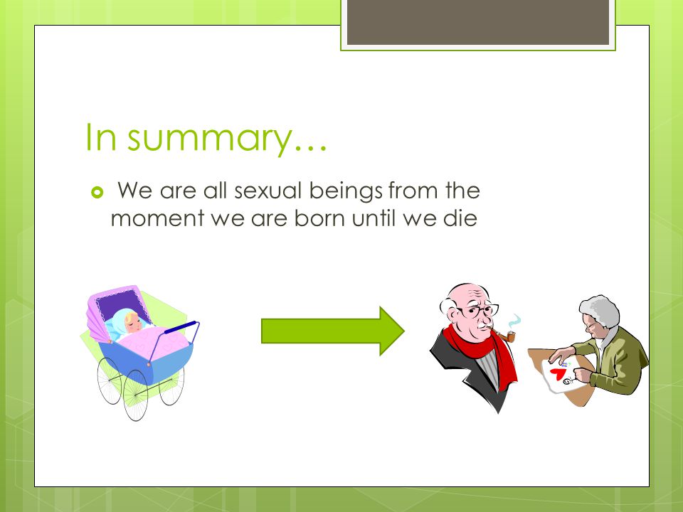 In summary…  We are all sexual beings from the moment we are born until we die