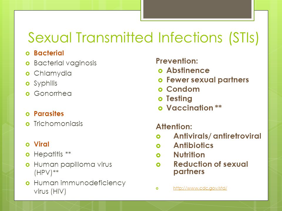 Sexual Transmitted Infections (STIs)  Bacterial  Bacterial vaginosis  Chlamydia  Syphilis  Gonorrhea  Parasites  Trichomoniasis  Viral  Hepatitis **  Human papilloma virus (HPV)**  Human immunodeficiency virus (HIV) Prevention:  Abstinence  Fewer sexual partners  Condom  Testing  Vaccination ** Attention:  Antivirals/ antiretroviral  Antibiotics  Nutrition  Reduction of sexual partners 